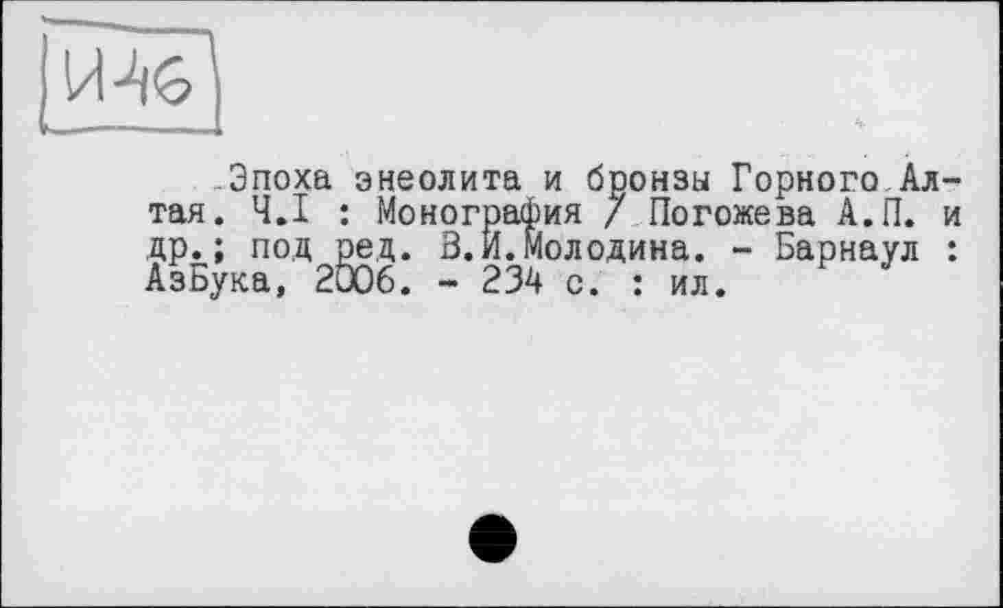 ﻿Эпоха энеолита и бронзы Горного Алтая. Ч.І : Монография / Погожева А.П. и др.; под ред. В. И.Молодика. - Барнаул : АзБука, 2006. - 234 с. : ил.